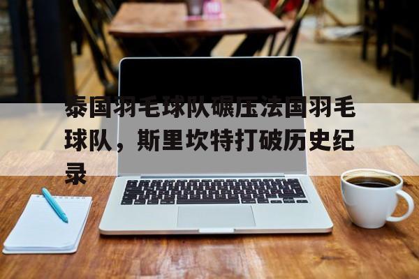 关于泰国羽毛球队碾压法国羽毛球队，斯里坎特打破历史纪录的信息